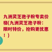 九洲灵芝孢子粉专卖价格(九洲灵芝孢子粉：限时特价，抢购更优惠！)