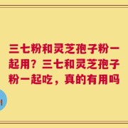 三七粉和灵芝孢子粉一起用？三七和灵芝孢子粉一起吃，真的有用吗
