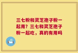三七粉和灵芝孢子粉一起用？三七和灵芝孢子粉一起吃，真的有用吗