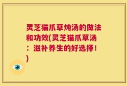 灵芝猫爪草炖汤的做法和功效(灵芝猫爪草汤：滋补养生的好选择！)