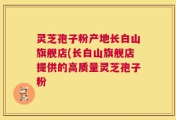 灵芝孢子粉产地长白山旗舰店(长白山旗舰店提供的高质量灵芝孢子粉