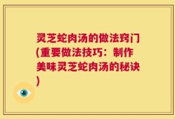 灵芝蛇肉汤的做法窍门(重要做法技巧：制作美味灵芝蛇肉汤的秘诀)
