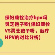 保妇康栓治疗hpv吗灵芝孢子粉(保妇康栓VS灵芝孢子粉，治疗HPV的对比分析)
