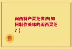 闽西特产灵芝做法(如何制作美味的闽西灵芝？)