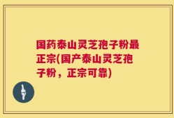国药泰山灵芝孢子粉最正宗(国产泰山灵芝孢子粉，正宗可靠)