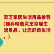 灵芝家居生活用品推荐(推荐精选灵芝家居生活用品，让您舒适生活。)