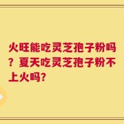 火旺能吃灵芝孢子粉吗？夏天吃灵芝孢子粉不上火吗？