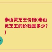 泰山灵芝王价格(泰山灵芝王的价钱是多少？)
