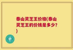 泰山灵芝王价格(泰山灵芝王的价钱是多少？)