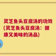灵芝鱼头豆腐汤的功效(灵芝鱼头豆腐汤：健康又美味的汤品)