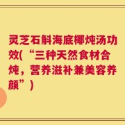 灵芝石斛海底椰炖汤功效(“三种天然食材合炖，营养滋补兼美容养颜”)