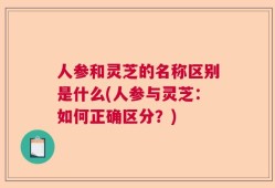 人参和灵芝的名称区别是什么(人参与灵芝：如何正确区分？)