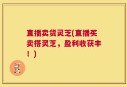 直播卖货灵芝(直播买卖搭灵芝，盈利收获丰！)