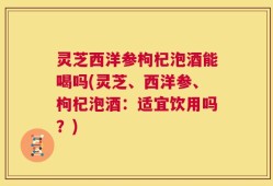 灵芝西洋参枸杞泡酒能喝吗(灵芝、西洋参、枸杞泡酒：适宜饮用吗？)