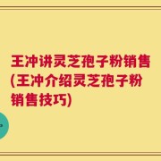 王冲讲灵芝孢子粉销售(王冲介绍灵芝孢子粉销售技巧)