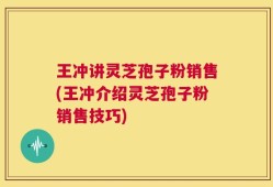 王冲讲灵芝孢子粉销售(王冲介绍灵芝孢子粉销售技巧)
