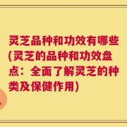 灵芝品种和功效有哪些(灵芝的品种和功效盘点：全面了解灵芝的种类及保健作用)