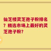 仙芝楼灵芝孢子粉排名？精选市场上最好的灵芝孢子粉？
