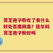 灵芝孢子粉吃了有什么好处百度网盘？佳尔科灵芝孢子粉好吗