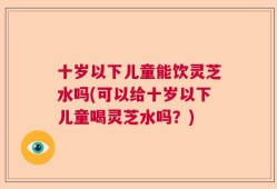 十岁以下儿童能饮灵芝水吗(可以给十岁以下儿童喝灵芝水吗？)