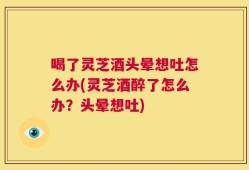 喝了灵芝酒头晕想吐怎么办(灵芝酒醉了怎么办？头晕想吐)