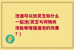 泡酒可以放灵芝和什么一起泡(灵芝与何物共泡能够增强酒泡的效果？)