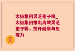 太极集团灵芝孢子粉_太极集团推出高效灵芝孢子粉，提升健康与免疫力