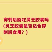 穿刺后能吃灵芝胶囊吗(灵芝胶囊是否适合穿刺后食用？)