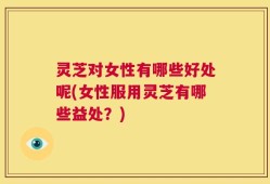 灵芝对女性有哪些好处呢(女性服用灵芝有哪些益处？)