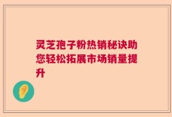 灵芝孢子粉热销秘诀助您轻松拓展市场销量提升