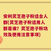 安利灵芝孢子粉适合人群(灵芝孢子粉适用人群是谁？灵芝孢子粉功效及使用注意事项)
