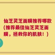 仙芝灵芝面膜推荐哪款(推荐最佳仙芝灵芝面膜，拯救你的肌肤！)