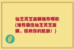 仙芝灵芝面膜推荐哪款(推荐最佳仙芝灵芝面膜，拯救你的肌肤！)