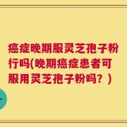 癌症晚期服灵芝孢子粉行吗(晚期癌症患者可服用灵芝孢子粉吗？)