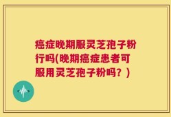 癌症晚期服灵芝孢子粉行吗(晚期癌症患者可服用灵芝孢子粉吗？)
