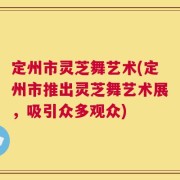 定州市灵芝舞艺术(定州市推出灵芝舞艺术展，吸引众多观众)