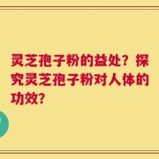 灵芝孢子粉的益处？探究灵芝孢子粉对人体的功效？