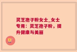 灵芝孢子粉女士_女士专用：灵芝孢子粉，提升健康与美丽