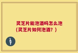 灵芝片能泡酒吗怎么泡(灵芝片如何泡酒？)