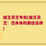 瑞芝灵芝专卖(瑞芝灵芝：您身体的最佳选择)