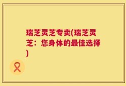 瑞芝灵芝专卖(瑞芝灵芝：您身体的最佳选择)