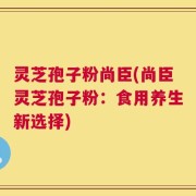 灵芝孢子粉尚臣(尚臣灵芝孢子粉：食用养生新选择)
