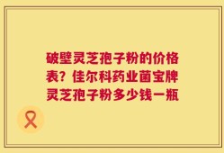 破壁灵芝孢子粉的价格表？佳尔科药业菌宝牌灵芝孢子粉多少钱一瓶