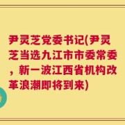 尹灵芝党委书记(尹灵芝当选九江市市委常委，新一波江西省机构改革浪潮即将到来)