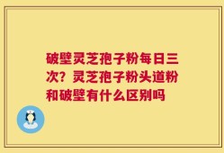 破壁灵芝孢子粉每日三次？灵芝孢子粉头道粉和破壁有什么区别吗