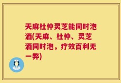 天麻杜仲灵芝能同时泡酒(天麻、杜仲、灵芝酒同时泡，疗效百利无一弊)