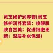 灵芝修护润养套(灵芝修护润养套装：唤醒肌肤自然美；促进细胞更新；深层补水保湿)