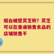 烟台破壁灵芝粉？灵芝可以在普通销售食品的店铺销售不