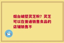 烟台破壁灵芝粉？灵芝可以在普通销售食品的店铺销售不