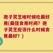 孢子灵芝啥时候吃最好用(最佳食用时间？孢子灵芝应该什么时候食用最好？)